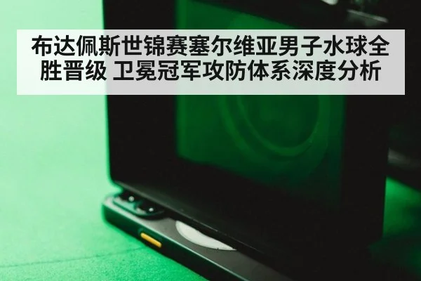 布达佩斯世锦赛塞尔维亚男子水球全胜晋级 卫冕冠军攻防体系深度分析