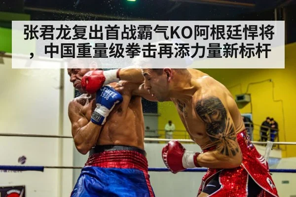 张君龙复出首战霸气KO阿根廷悍将,中国重量级拳击再添力量新标杆